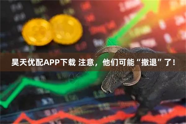 昊天优配APP下载 注意，他们可能“撤退”了！