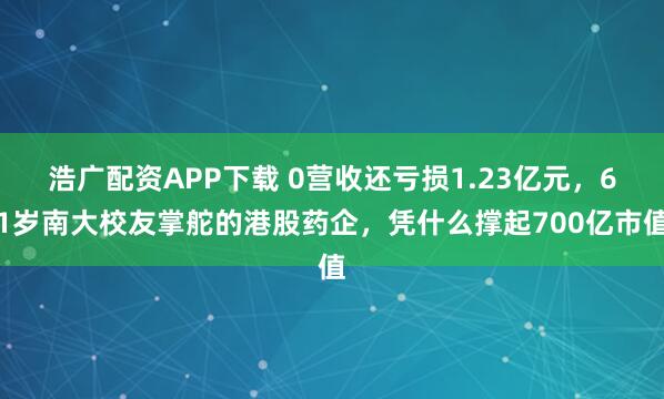 浩广配资APP下载 0营收还亏损1.23亿元，61岁南大校友掌舵的港股药企，凭什么撑起700亿市值