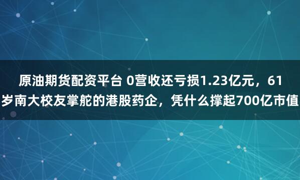 原油期货配资平台 0营收还亏损1.23亿元，61岁南大校友掌舵的港股药企，凭什么撑起700亿市值