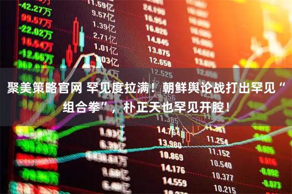 聚美策略官网 罕见度拉满！朝鲜舆论战打出罕见“组合拳”，朴正天也罕见开腔！