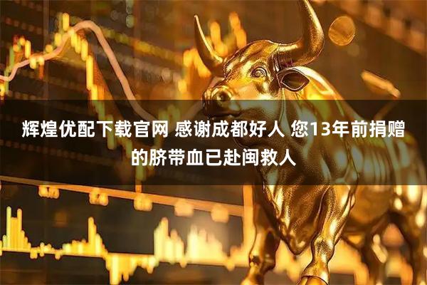 辉煌优配下载官网 感谢成都好人 您13年前捐赠的脐带血已赴闽救人