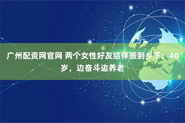 广州配资网官网 两个女性好友结伴搬到乡下：40岁，边奋斗边养老