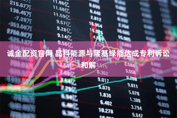 诚金配资官网 晶科能源与隆基绿能达成专利诉讼和解