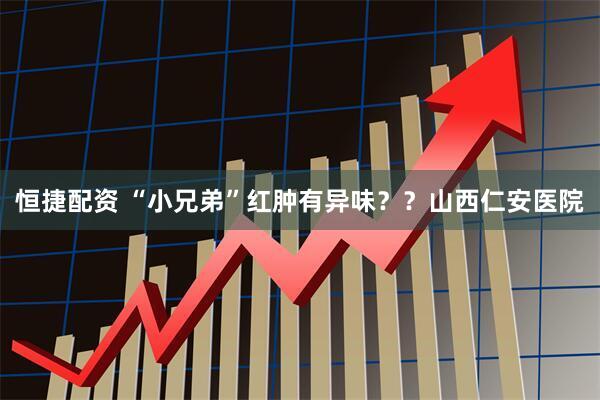 恒捷配资 “小兄弟”红肿有异味？？山西仁安医院