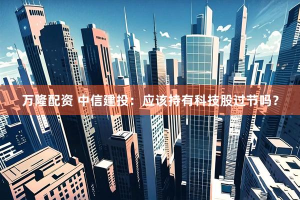 万隆配资 中信建投：应该持有科技股过节吗？