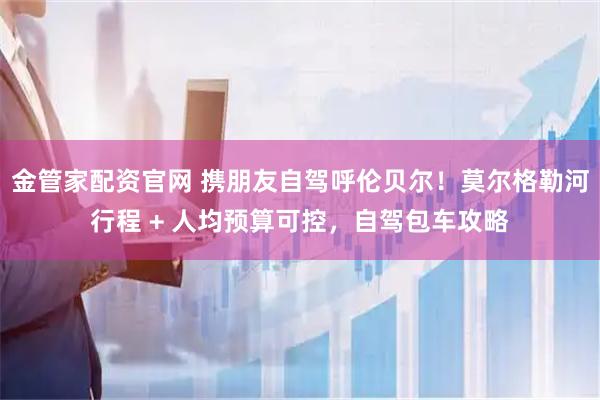 金管家配资官网 携朋友自驾呼伦贝尔！莫尔格勒河行程 + 人均预算可控，自驾包车攻略