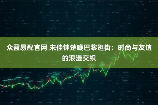 众盈易配官网 宋佳钟楚曦巴黎逛街：时尚与友谊的浪漫交织