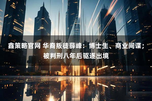 鑫策略官网 华裔叛徒薛峰：博士生、商业间谍；被判刑八年后驱逐出境