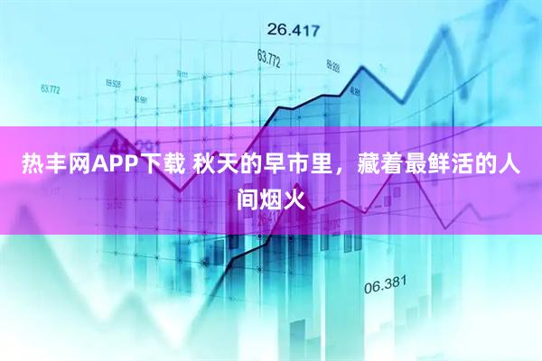 热丰网APP下载 秋天的早市里，藏着最鲜活的人间烟火
