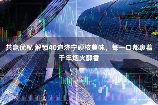 共赢优配 解锁40道济宁硬核美味，每一口都裹着千年烟火醇香