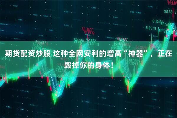 期货配资炒股 这种全网安利的增高“神器”，正在毁掉你的身体！