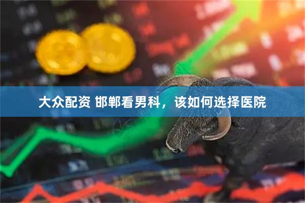 大众配资 邯郸看男科，该如何选择医院
