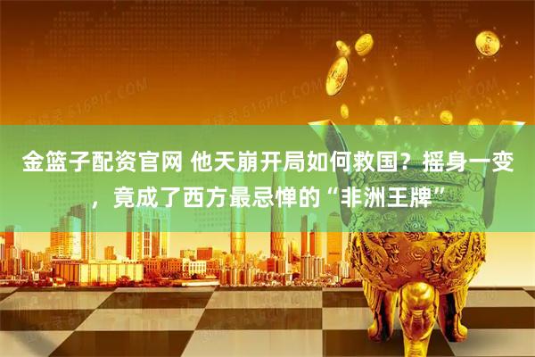 金篮子配资官网 他天崩开局如何救国？摇身一变，竟成了西方最忌惮的“非洲王牌”