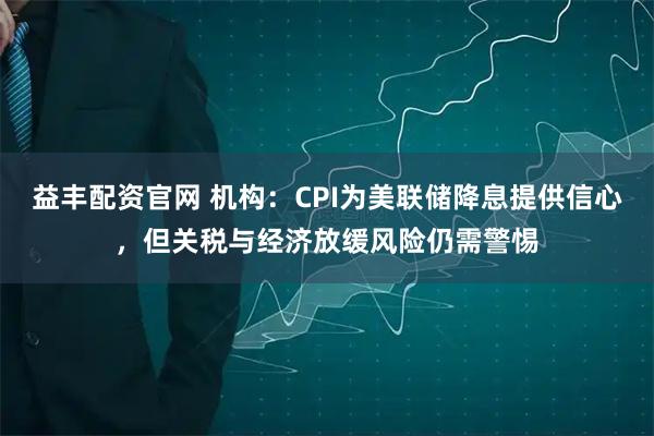 益丰配资官网 机构：CPI为美联储降息提供信心，但关税与经济放缓风险仍需警惕
