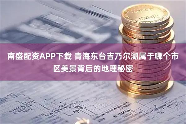 南盛配资APP下载 青海东台吉乃尔湖属于哪个市区美景背后的地理秘密