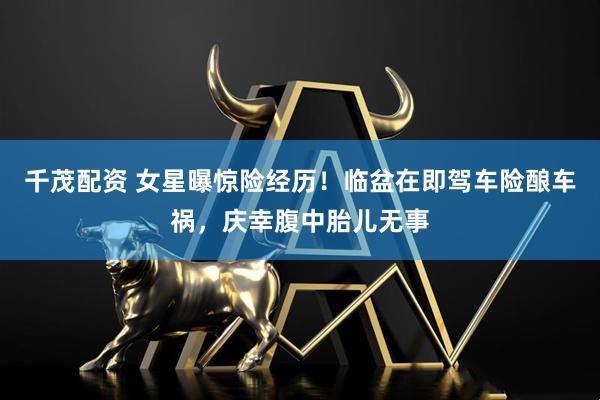 千茂配资 女星曝惊险经历！临盆在即驾车险酿车祸，庆幸腹中胎儿无事