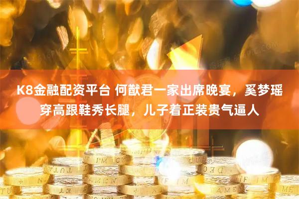 K8金融配资平台 何猷君一家出席晚宴，奚梦瑶穿高跟鞋秀长腿，儿子着正装贵气逼人
