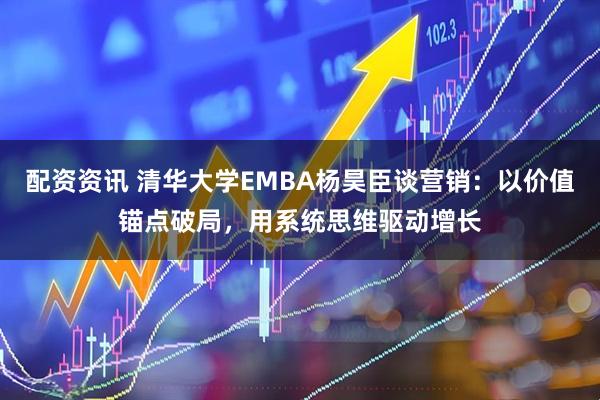 配资资讯 清华大学EMBA杨昊臣谈营销：以价值锚点破局，用系统思维驱动增长