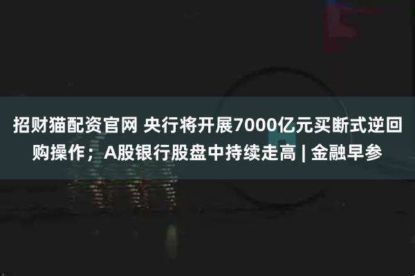 招财猫配资官网 央行将开展7000亿元买断式逆回购操作；A股银行股盘中持续走高 | 金融早参