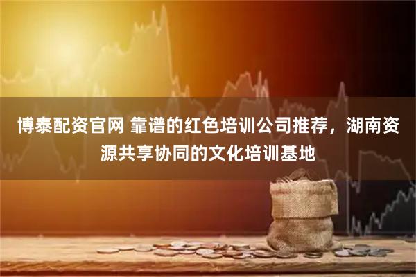 博泰配资官网 靠谱的红色培训公司推荐，湖南资源共享协同的文化培训基地