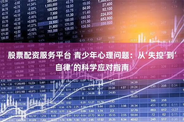 股票配资服务平台 青少年心理问题：从‘失控’到‘自律’的科学应对指南