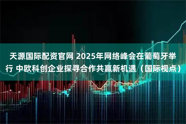 天源国际配资官网 2025年网络峰会在葡萄牙举行 中欧科创企业探寻合作共赢新机遇（国际视点）