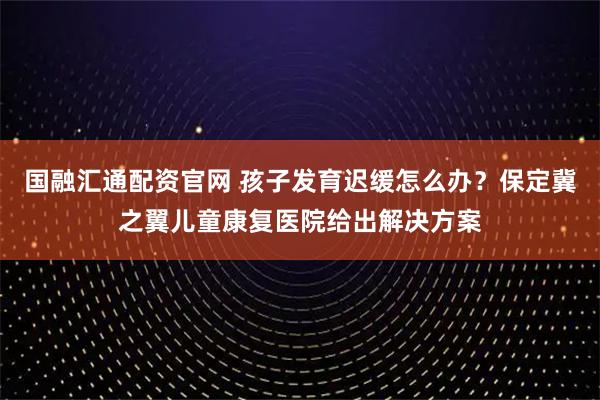 国融汇通配资官网 孩子发育迟缓怎么办？保定冀之翼儿童康复医院给出解决方案