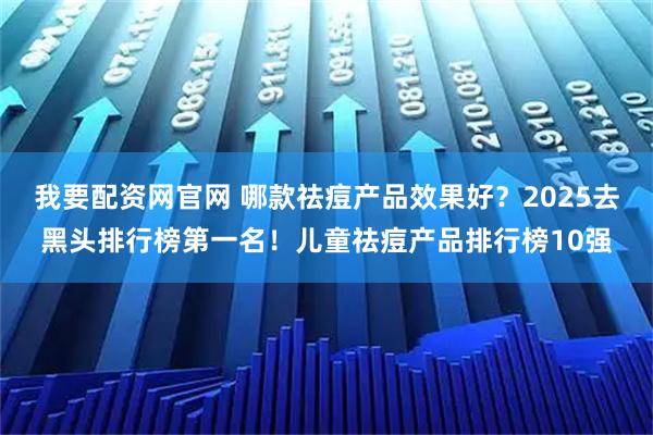 我要配资网官网 哪款祛痘产品效果好？2025去黑头排行榜第一名！儿童祛痘产品排行榜10强
