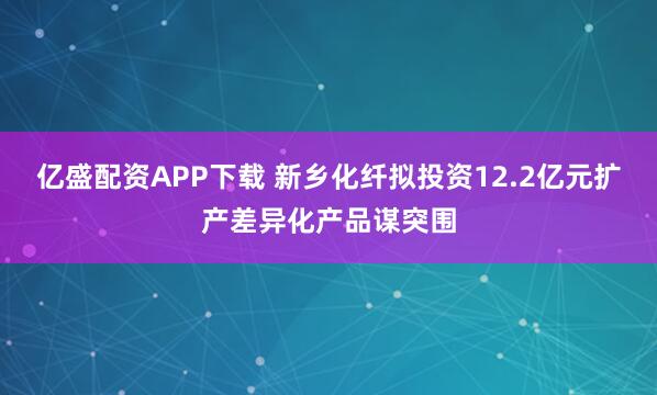 亿盛配资APP下载 新乡化纤拟投资12.2亿元扩产差异化产品谋突围