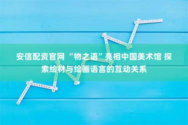 安信配资官网 “物之语”亮相中国美术馆 探索绘材与绘画语言的互动关系