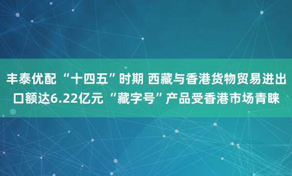 丰泰优配 “十四五”时期 西藏与香港货物贸易进出口额达6.22亿元 “藏字号”产品受香港市场青睐