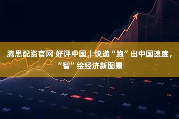 腾思配资官网 好评中国｜快递“跑”出中国速度，“智”绘经济新图景