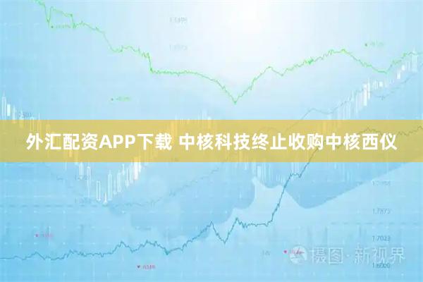 外汇配资APP下载 中核科技终止收购中核西仪