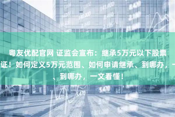 粤友优配官网 证监会宣布：继承5万元以下股票基金免公证！如何定义5万元范围、如何申请继承、到哪办，一文看懂！
