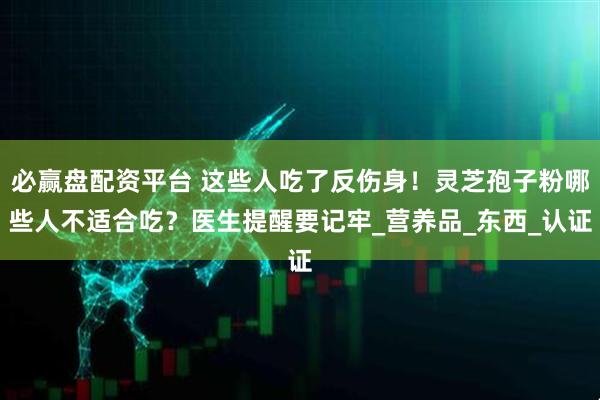 必赢盘配资平台 这些人吃了反伤身！灵芝孢子粉哪些人不适合吃？医生提醒要记牢_营养品_东西_认证