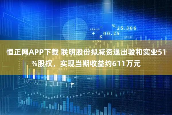 恒正网APP下载 联明股份拟减资退出骏和实业51%股权，实现当期收益约611万元