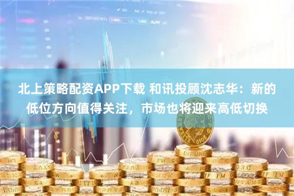 北上策略配资APP下载 和讯投顾沈志华：新的低位方向值得关注，市场也将迎来高低切换
