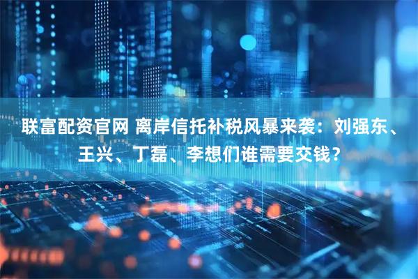 联富配资官网 离岸信托补税风暴来袭：刘强东、王兴、丁磊、李想们谁需要交钱？