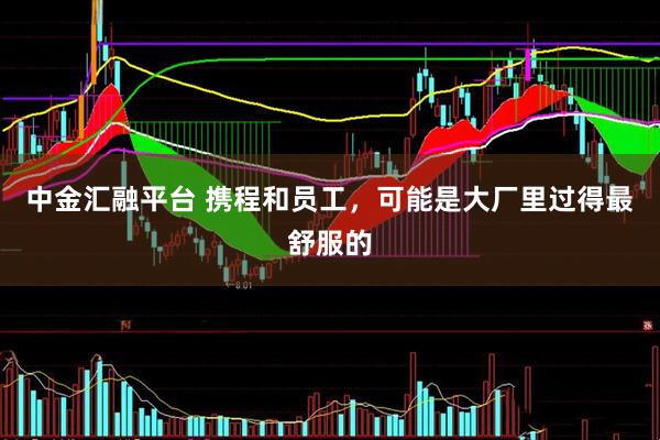 中金汇融平台 携程和员工，可能是大厂里过得最舒服的